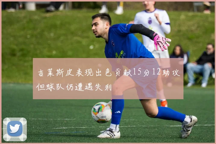 吉莱斯皮表现出色贡献15分12助攻但球队仍遭遇失利