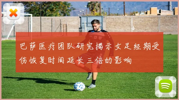 巴萨医疗团队研究揭示女足经期受伤恢复时间延长三倍的影响