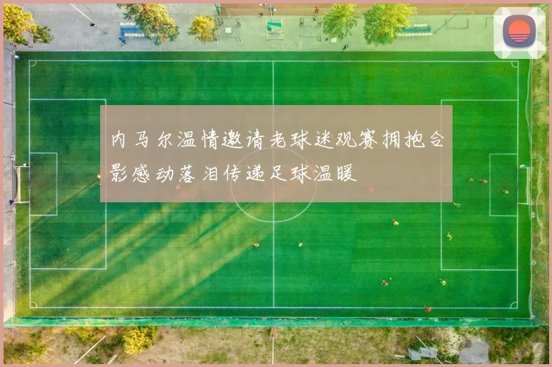 内马尔温情邀请老球迷观赛拥抱合影感动落泪传递足球温暖