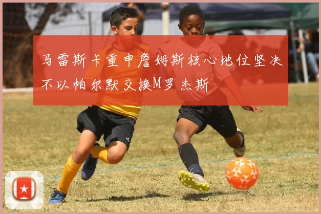 马雷斯卡重申詹姆斯核心地位坚决不以帕尔默交换M罗杰斯