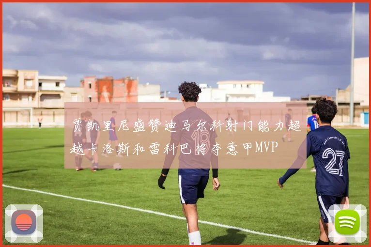 贾凯里尼盛赞迪马尔科射门能力超越卡洛斯和雷科巴将夺意甲MVP