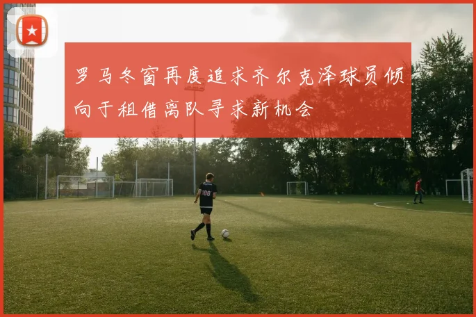 罗马冬窗再度追求齐尔克泽球员倾向于租借离队寻求新机会