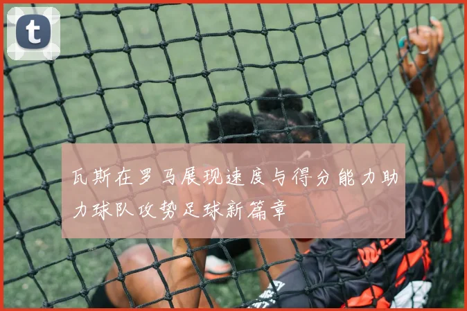 瓦斯在罗马展现速度与得分能力助力球队攻势足球新篇章