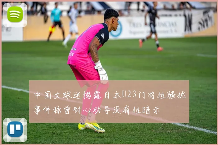 中国女球迷揭露日本U23门将性骚扰事件称曾耐心劝导没有性暗示