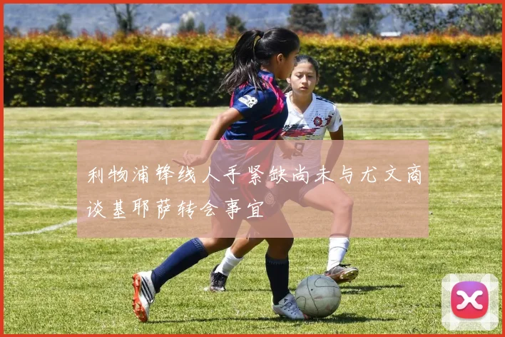利物浦锋线人手紧缺尚未与尤文商谈基耶萨转会事宜