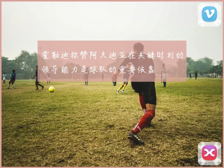 霍勒迪称赞阿夫迪亚在关键时刻的领导能力是球队的重要依靠