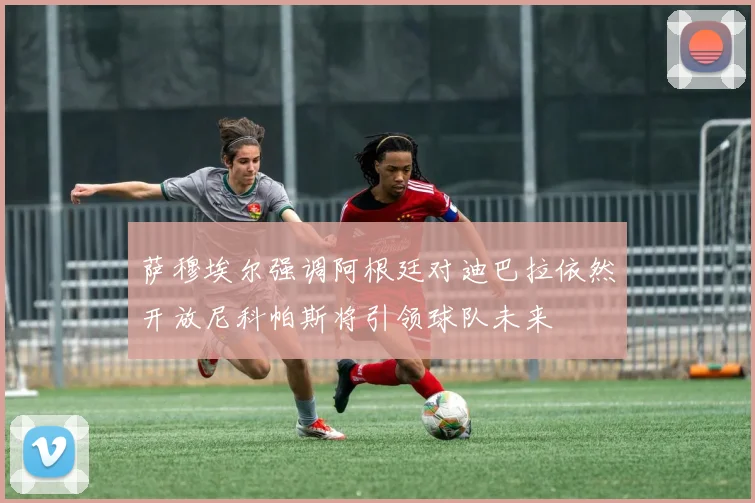 萨穆埃尔强调阿根廷对迪巴拉依然开放尼科帕斯将引领球队未来