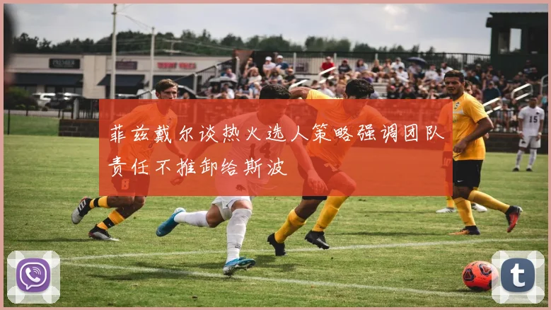 菲兹戴尔谈热火选人策略强调团队责任不推卸给斯波