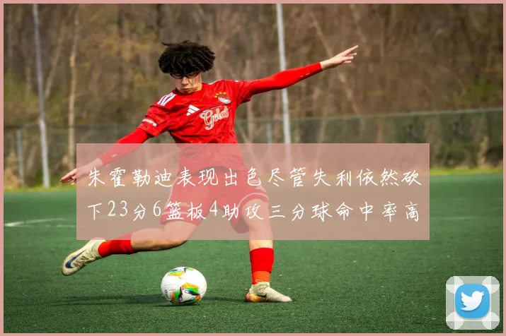 朱霍勒迪表现出色尽管失利依然砍下23分6篮板4助攻三分球命中率高达50
