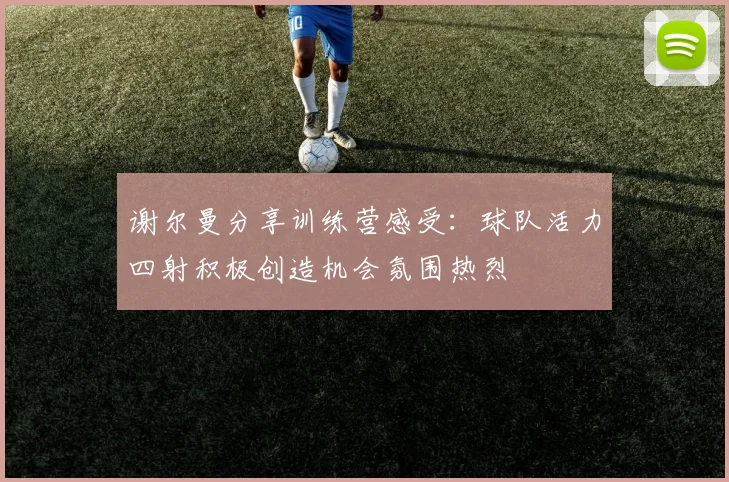 谢尔曼分享训练营感受：球队活力四射积极创造机会氛围热烈