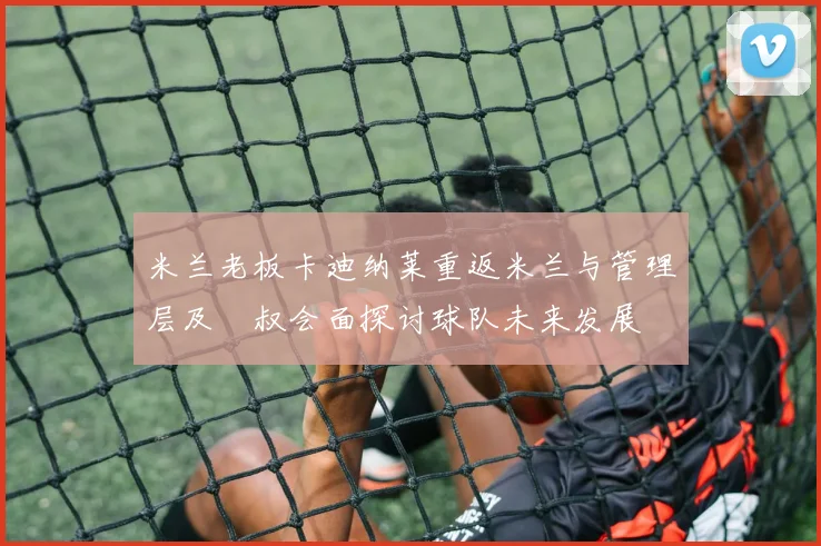 米兰老板卡迪纳莱重返米兰与管理层及囧叔会面探讨球队未来发展