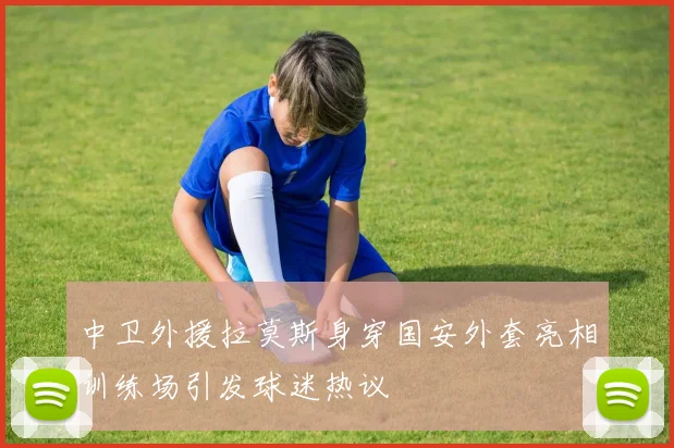 中卫外援拉莫斯身穿国安外套亮相训练场引发球迷热议