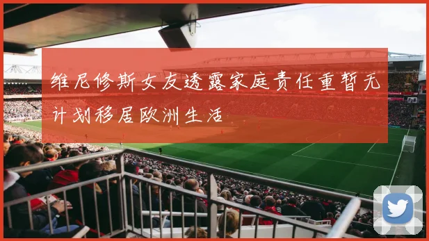 维尼修斯女友透露家庭责任重暂无计划移居欧洲生活
