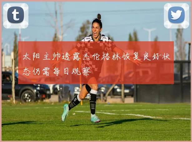 太阳主帅透露杰伦格林恢复良好状态仍需每日观察