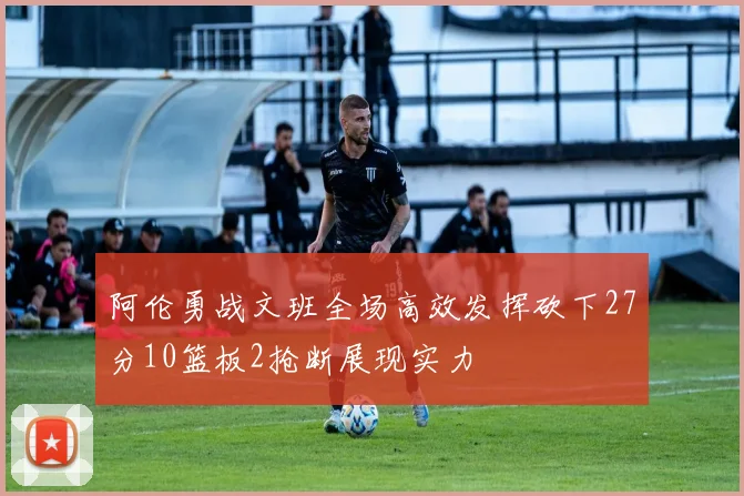 阿伦勇战文班全场高效发挥砍下27分10篮板2抢断展现实力