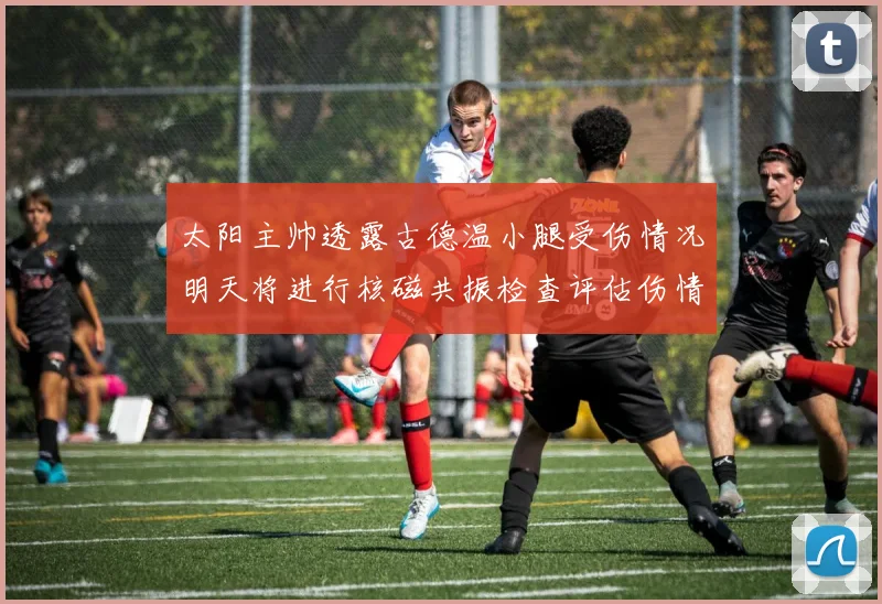 太阳主帅透露古德温小腿受伤情况明天将进行核磁共振检查评估伤情