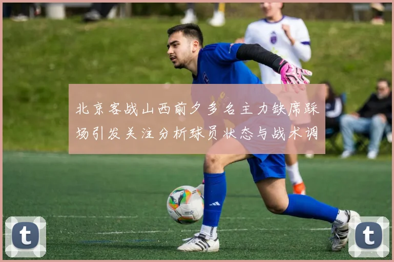 北京客战山西前夕多名主力缺席踩场引发关注分析球员状态与战术调整