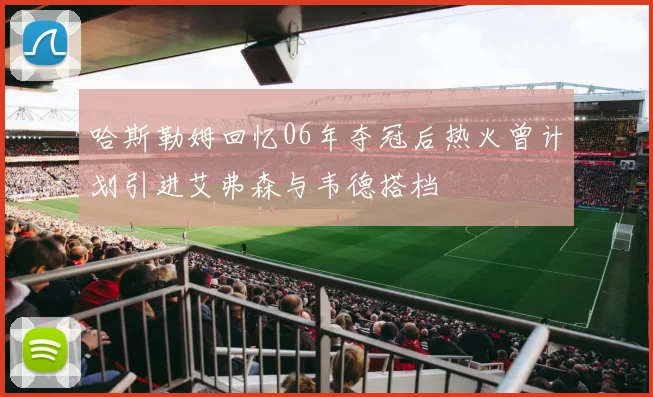 哈斯勒姆回忆06年夺冠后热火曾计划引进艾弗森与韦德搭档