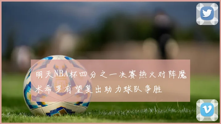 明天NBA杯四分之一决赛热火对阵魔术希罗有望复出助力球队争胜