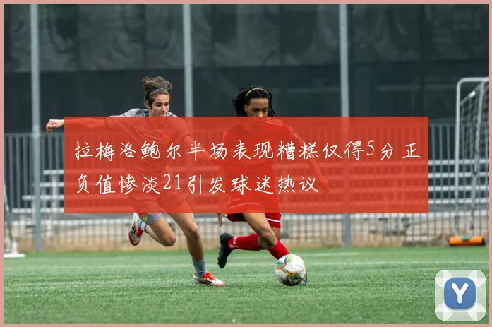 拉梅洛鲍尔半场表现糟糕仅得5分正负值惨淡21引发球迷热议