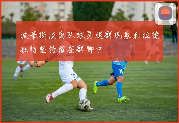 波蒂斯谈离队球员退群现象利拉德独特坚持留在群聊中