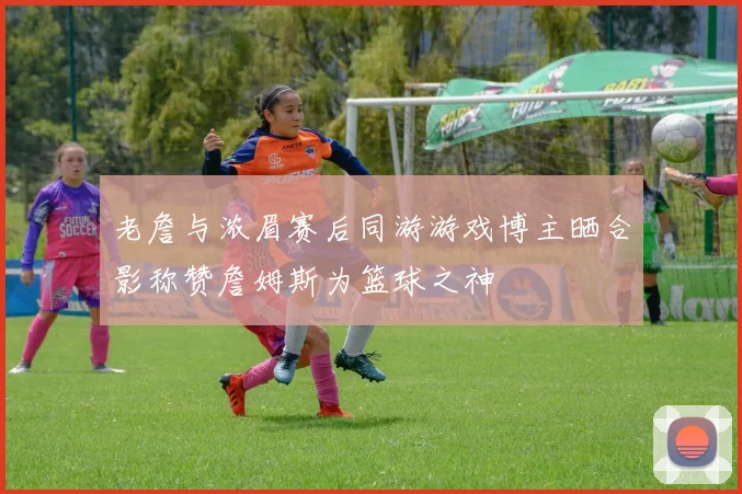 老詹与浓眉赛后同游游戏博主晒合影称赞詹姆斯为篮球之神
