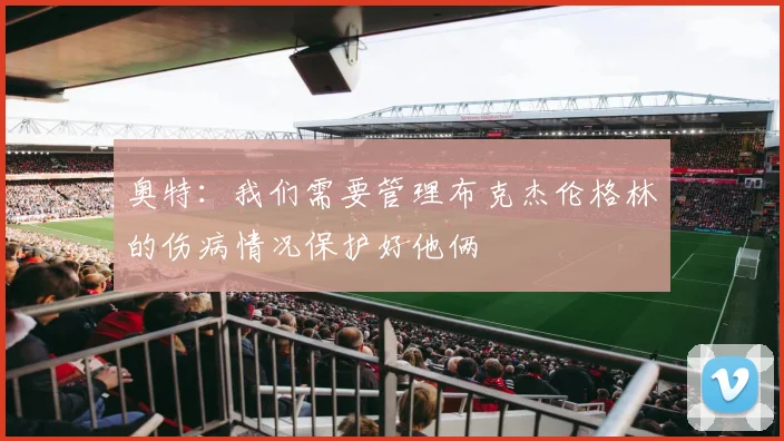 奥特：我们需要管理布克杰伦格林的伤病情况保护好他俩