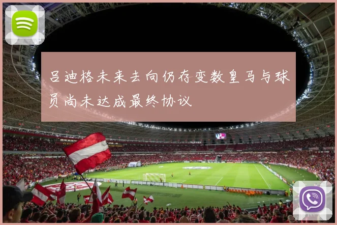 吕迪格未来去向仍存变数皇马与球员尚未达成最终协议