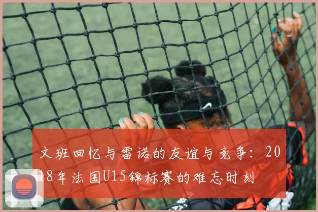 文班回忆与雷诺的友谊与竞争：2018年法国U15锦标赛的难忘时刻