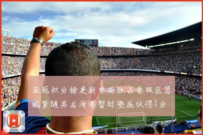 亚冠积分榜更新申花独占晋级区蓉城紧随其后海港暂时垫底仅得1分