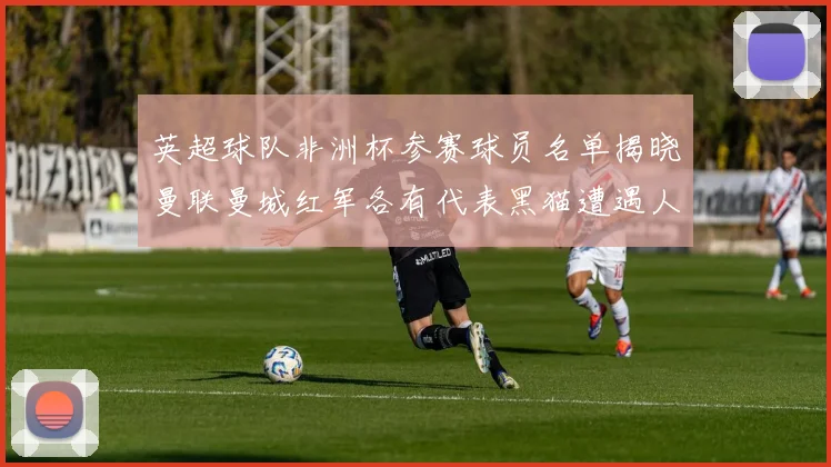 英超球队非洲杯参赛球员名单揭晓曼联曼城红军各有代表黑猫遭遇人员流失