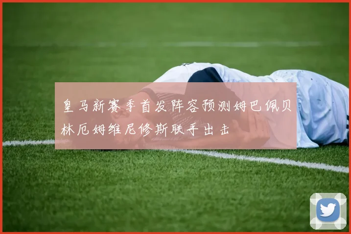 皇马新赛季首发阵容预测姆巴佩贝林厄姆维尼修斯联手出击