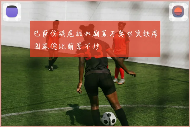 巴萨伤病危机加剧莱万奥尔莫缺席国家德比前景不妙
