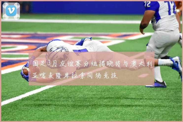 国足3月友谊赛分组揭晓将与澳大利亚喀麦隆库拉索同场竞技