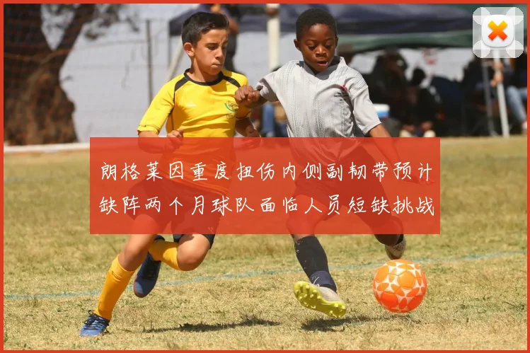 朗格莱因重度扭伤内侧副韧带预计缺阵两个月球队面临人员短缺挑战